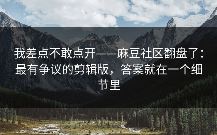 我差点不敢点开——麻豆社区翻盘了：最有争议的剪辑版，答案就在一个细节里