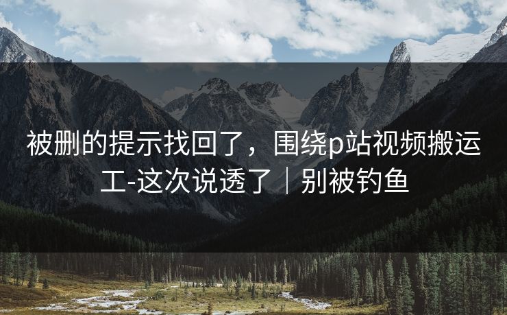 被删的提示找回了，围绕p站视频搬运工-这次说透了｜别被钓鱼