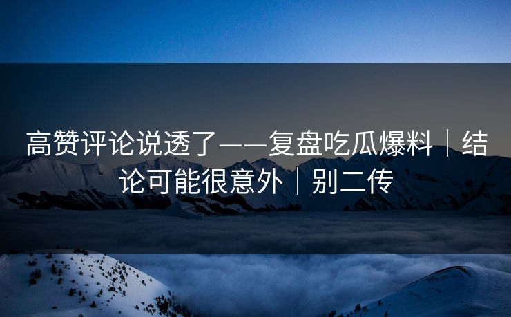 高赞评论说透了——复盘吃瓜爆料｜结论可能很意外｜别二传