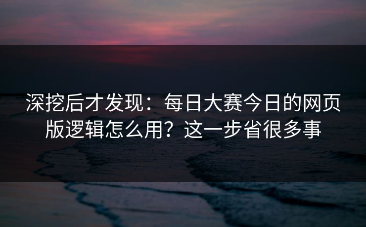 深挖后才发现：每日大赛今日的网页版逻辑怎么用？这一步省很多事