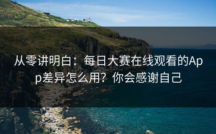 从零讲明白：每日大赛在线观看的App差异怎么用？你会感谢自己