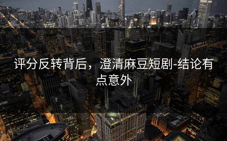 评分反转背后，澄清麻豆短剧-结论有点意外