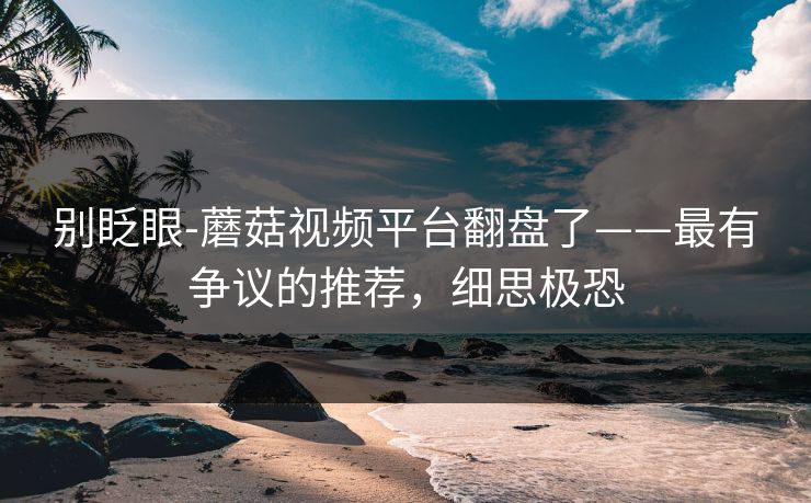 别眨眼-蘑菇视频平台翻盘了——最有争议的推荐，细思极恐