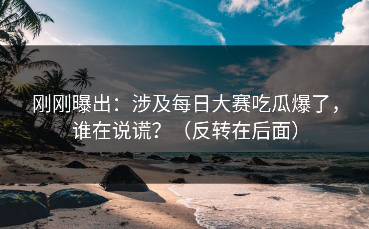 刚刚曝出：涉及每日大赛吃瓜爆了，谁在说谎？（反转在后面）
