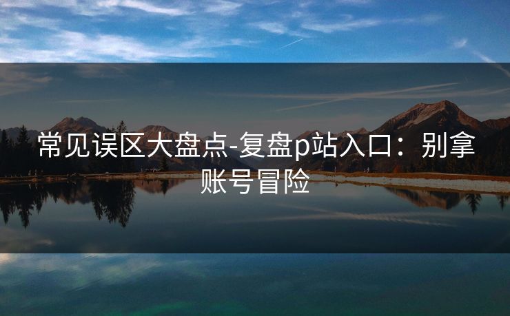 常见误区大盘点-复盘p站入口：别拿账号冒险