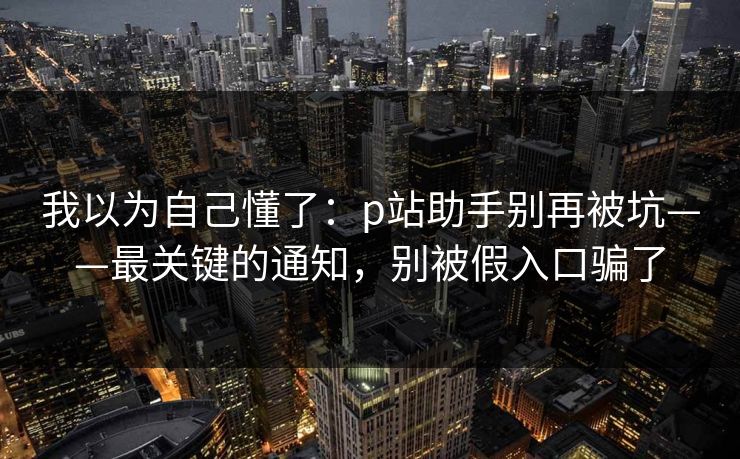 我以为自己懂了：p站助手别再被坑——最关键的通知，别被假入口骗了