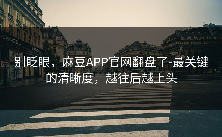 别眨眼，麻豆APP官网翻盘了-最关键的清晰度，越往后越上头