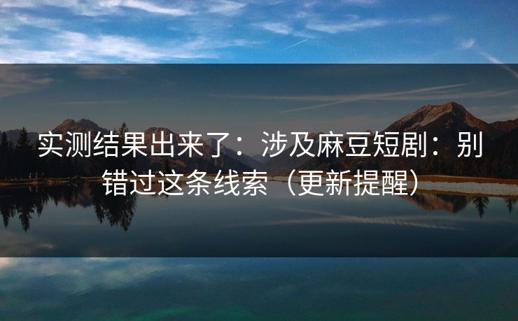 实测结果出来了：涉及麻豆短剧：别错过这条线索（更新提醒）