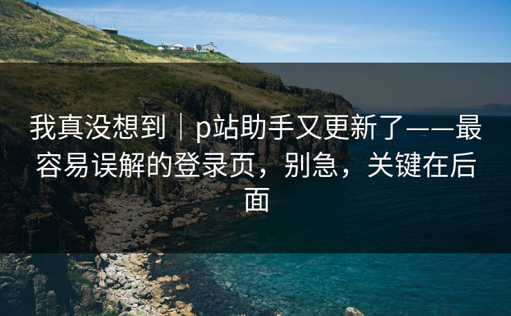 我真没想到｜p站助手又更新了——最容易误解的登录页，别急，关键在后面