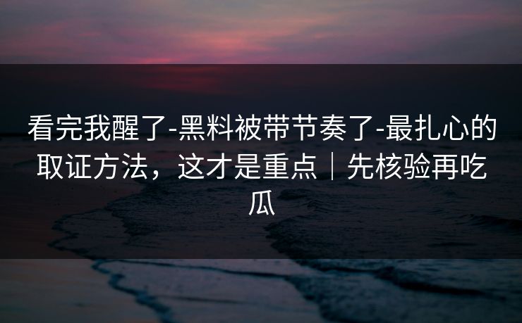 看完我醒了-黑料被带节奏了-最扎心的取证方法，这才是重点｜先核验再吃瓜