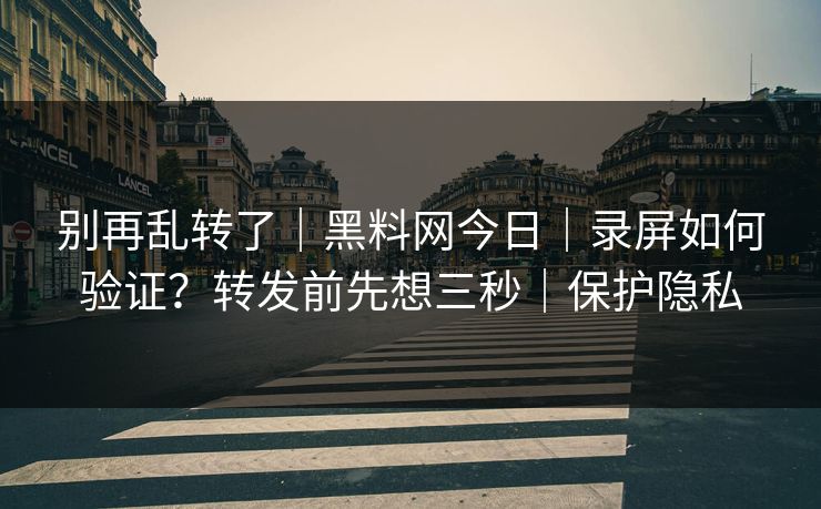 别再乱转了｜黑料网今日｜录屏如何验证？转发前先想三秒｜保护隐私