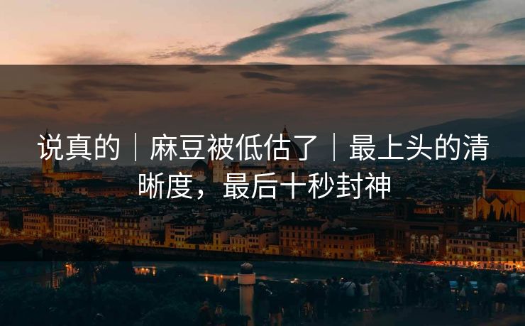 说真的｜麻豆被低估了｜最上头的清晰度，最后十秒封神