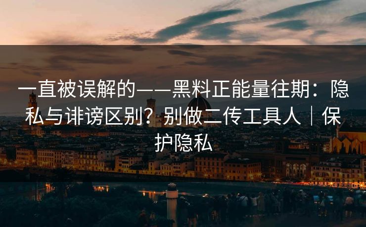 一直被误解的——黑料正能量往期：隐私与诽谤区别？别做二传工具人｜保护隐私