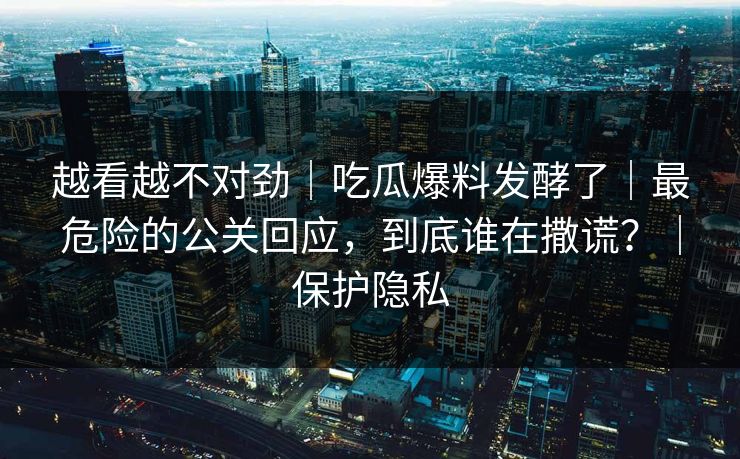 越看越不对劲｜吃瓜爆料发酵了｜最危险的公关回应，到底谁在撒谎？｜保护隐私