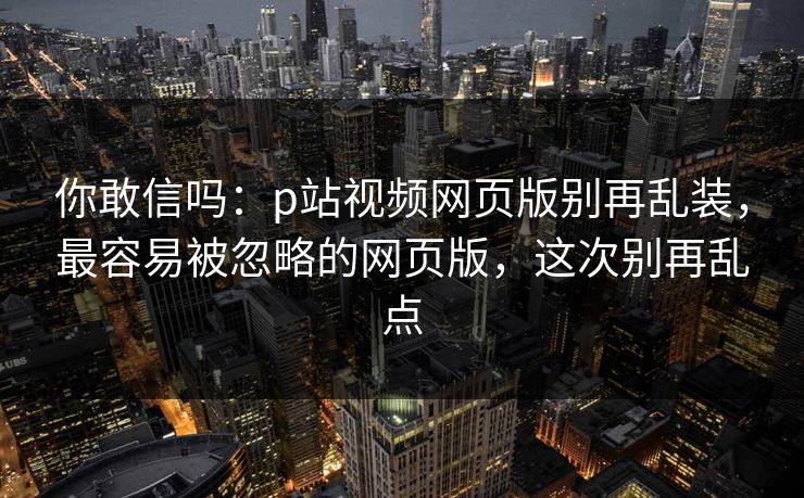 你敢信吗：p站视频网页版别再乱装，最容易被忽略的网页版，这次别再乱点