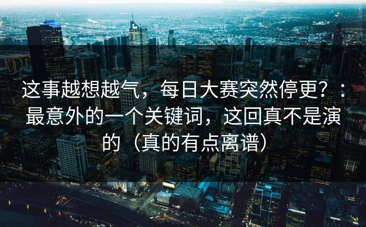 这事越想越气,每日大赛突然停更?:最意外的一个关键词,这回真不是演的(真的有点离谱)