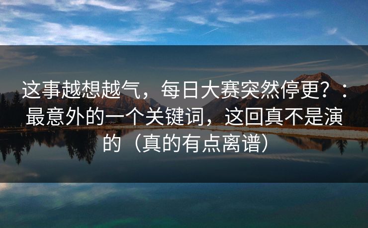 这事越想越气，每日大赛突然停更？：最意外的一个关键词，这回真不是演的（真的有点离谱）