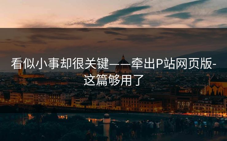 看似小事却很关键——牵出P站网页版-这篇够用了