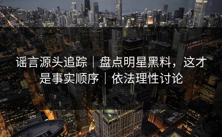 谣言源头追踪｜盘点明星黑料，这才是事实顺序｜依法理性讨论