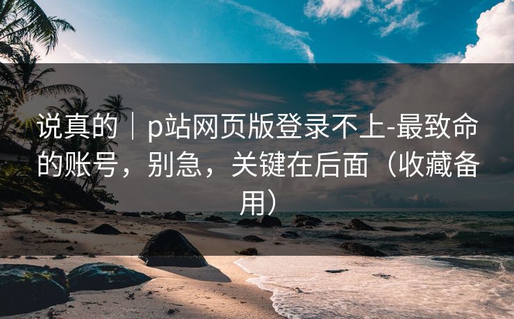 说真的｜p站网页版登录不上-最致命的账号，别急，关键在后面（收藏备用）