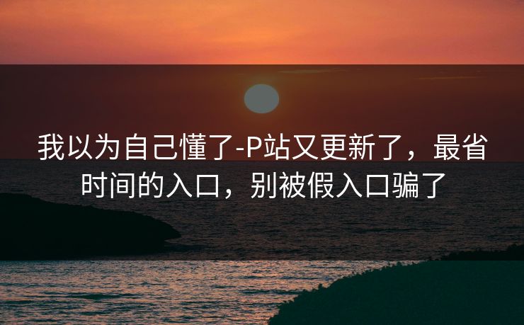 我以为自己懂了-P站又更新了,最省时间的入口,别被假入口骗了