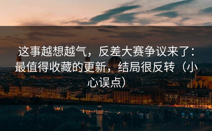 这事越想越气，反差大赛争议来了：最值得收藏的更新，结局很反转（小心误点）