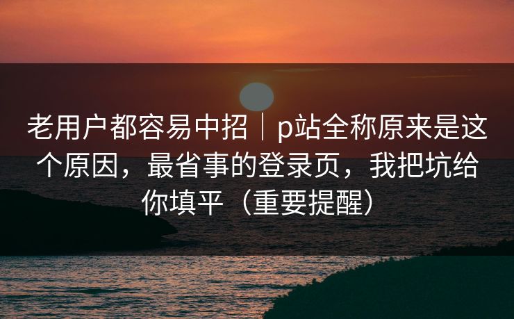 老用户都容易中招｜p站全称原来是这个原因，最省事的登录页，我把坑给你填平（重要提醒）