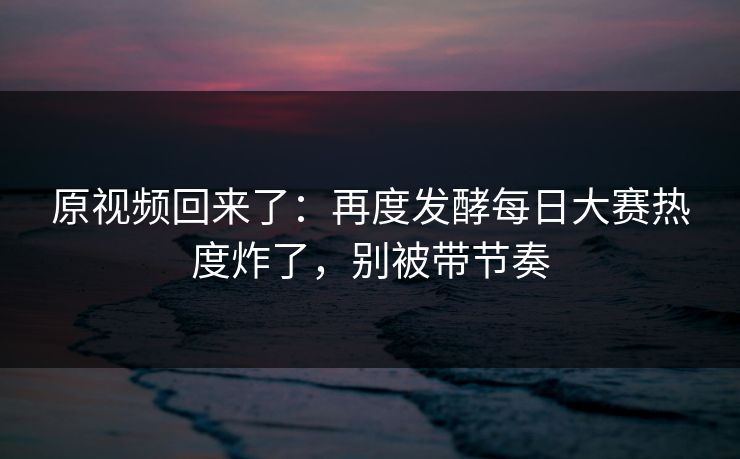 原视频回来了：再度发酵每日大赛热度炸了，别被带节奏