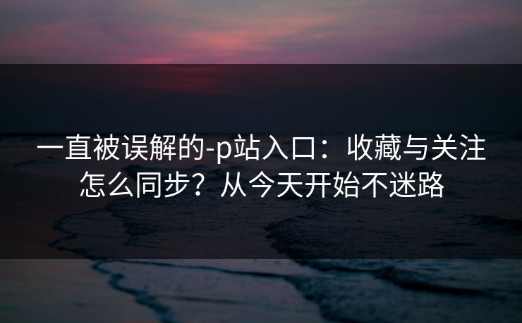一直被误解的-p站入口：收藏与关注怎么同步？从今天开始不迷路