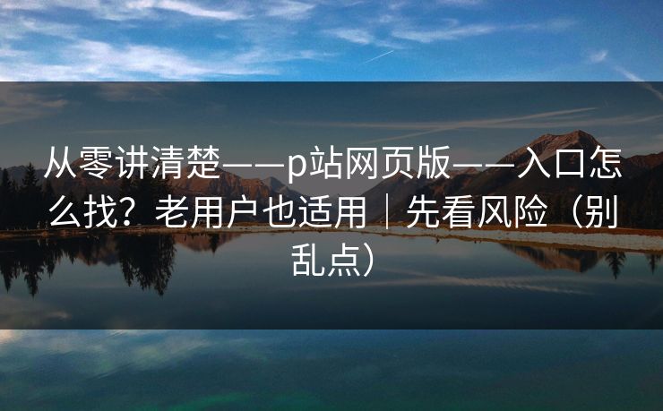 从零讲清楚——p站网页版——入口怎么找？老用户也适用｜先看风险（别乱点）