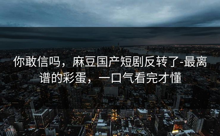 你敢信吗，麻豆国产短剧反转了-最离谱的彩蛋，一口气看完才懂