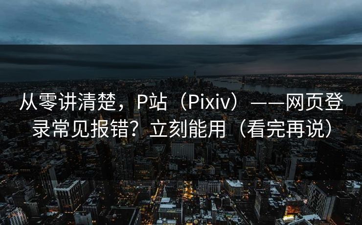 从零讲清楚，P站（Pixiv）——网页登录常见报错？立刻能用（看完再说）