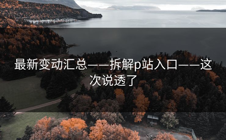 最新变动汇总——拆解p站入口——这次说透了