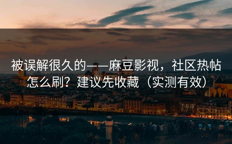 被误解很久的——麻豆影视，社区热帖怎么刷？建议先收藏（实测有效）