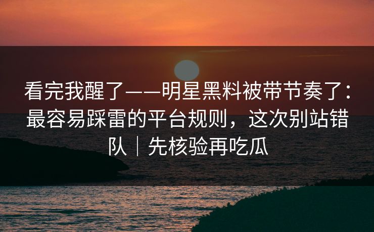 看完我醒了——明星黑料被带节奏了：最容易踩雷的平台规则，这次别站错队｜先核验再吃瓜