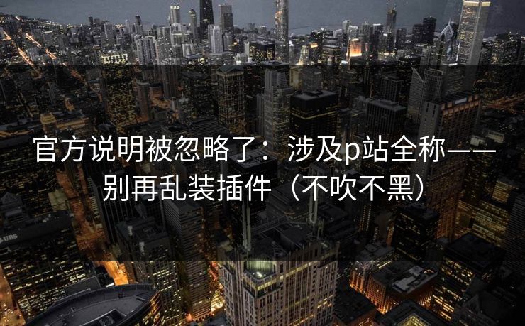 官方说明被忽略了：涉及p站全称——别再乱装插件（不吹不黑）