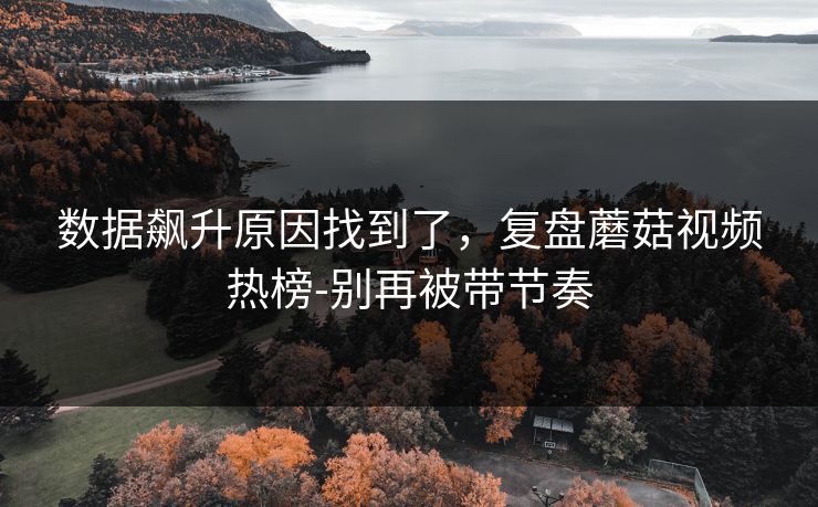 数据飙升原因找到了，复盘蘑菇视频热榜-别再被带节奏