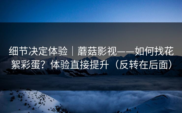 细节决定体验｜蘑菇影视——如何找花絮彩蛋？体验直接提升（反转在后面）