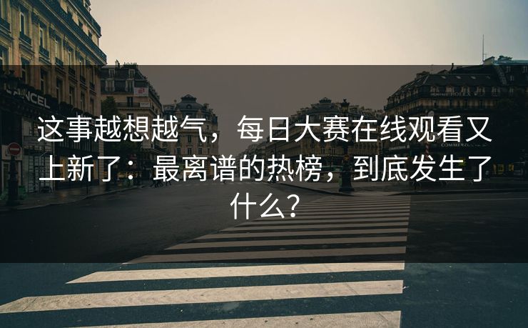 这事越想越气，每日大赛在线观看又上新了：最离谱的热榜，到底发生了什么？