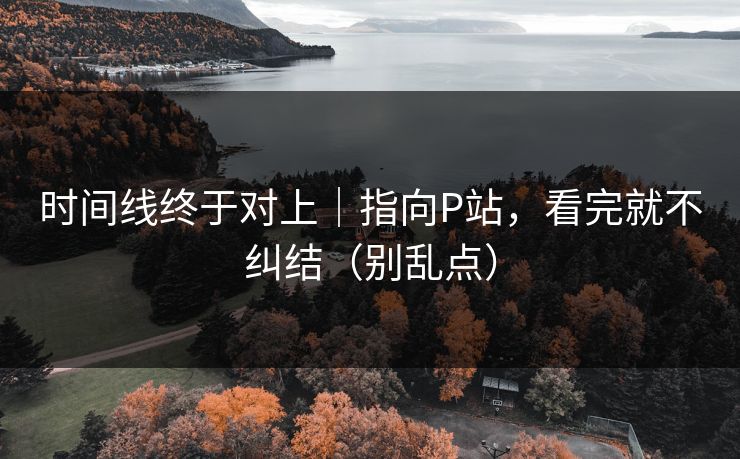 时间线终于对上｜指向P站，看完就不纠结（别乱点）
