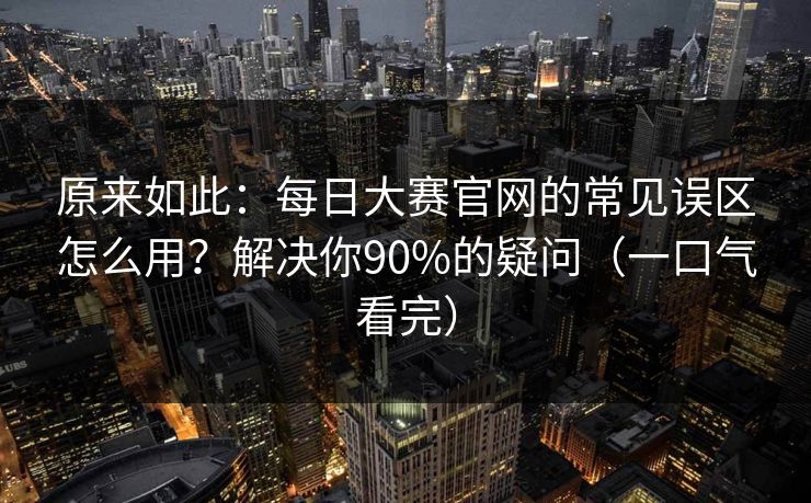 原来如此：每日大赛官网的常见误区怎么用？解决你90%的疑问（一口气看完）