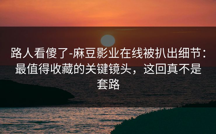 路人看傻了-麻豆影业在线被扒出细节：最值得收藏的关键镜头，这回真不是套路