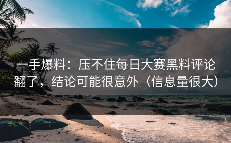 一手爆料：压不住每日大赛黑料评论翻了，结论可能很意外（信息量很大）
